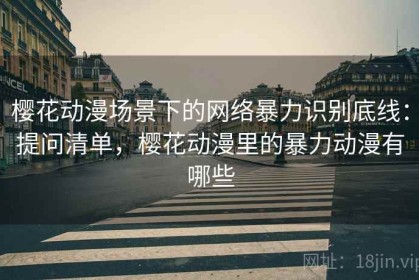 樱花动漫场景下的网络暴力识别底线：提问清单，樱花动漫里的暴力动漫有哪些