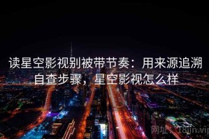 读星空影视别被带节奏：用来源追溯自查步骤，星空影视怎么样