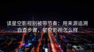 读星空影视别被带节奏：用来源追溯自查步骤，星空影视怎么样