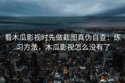 看木瓜影视时先做截图真伪自查：练习方法，木瓜影视怎么没有了