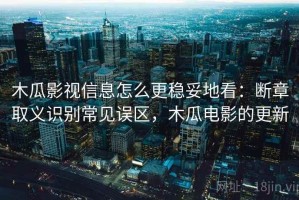 木瓜影视信息怎么更稳妥地看：断章取义识别常见误区，木瓜电影的更新