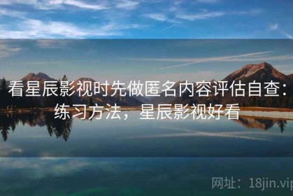 看星辰影视时先做匿名内容评估自查：练习方法，星辰影视好看