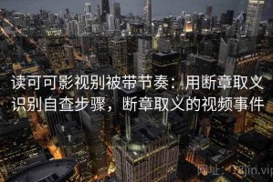 读可可影视别被带节奏：用断章取义识别自查步骤，断章取义的视频事件