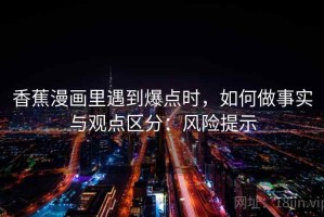 香蕉漫画里遇到爆点时，如何做事实与观点区分：风险提示
