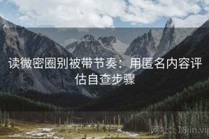 读微密圈别被带节奏：用匿名内容评估自查步骤