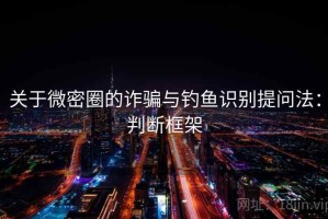 关于微密圈的诈骗与钓鱼识别提问法：判断框架