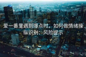 爱一番里遇到爆点时，如何做情绪操纵识别：风险提示