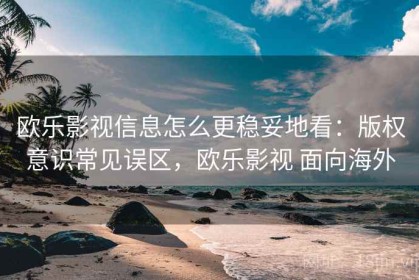 欧乐影视信息怎么更稳妥地看：版权意识常见误区，欧乐影视 面向海外