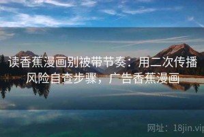 读香蕉漫画别被带节奏：用二次传播风险自查步骤，广告香蕉漫画