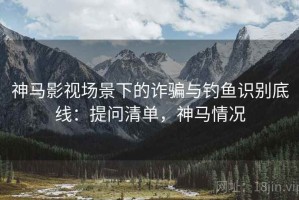 神马影视场景下的诈骗与钓鱼识别底线：提问清单，神马情况