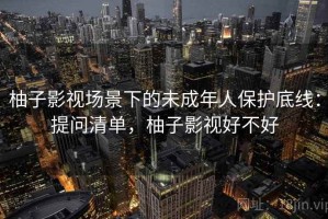 柚子影视场景下的未成年人保护底线：提问清单，柚子影视好不好