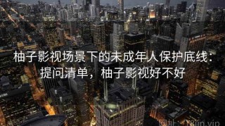 柚子影视场景下的未成年人保护底线：提问清单，柚子影视好不好