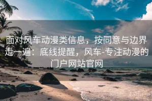 面对风车动漫类信息，按同意与边界走一遍：底线提醒，风车-专注动漫的门户网站官网