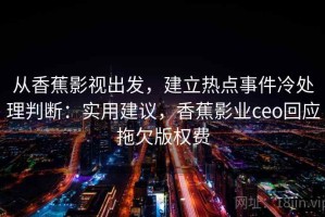从香蕉影视出发，建立热点事件冷处理判断：实用建议，香蕉影业ceo回应拖欠版权费