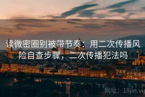 读微密圈别被带节奏：用二次传播风险自查步骤，二次传播犯法吗