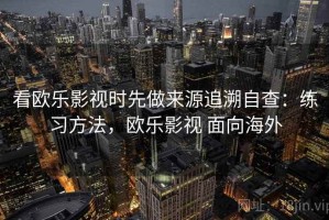 看欧乐影视时先做来源追溯自查：练习方法，欧乐影视 面向海外
