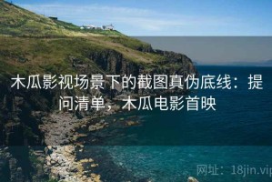 木瓜影视场景下的截图真伪底线：提问清单，木瓜电影首映