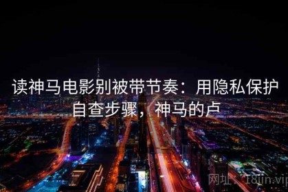 读神马电影别被带节奏：用隐私保护自查步骤，神马的卢