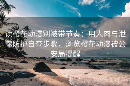 读樱花动漫别被带节奏：用人肉与泄露防护自查步骤，浏览樱花动漫被公安局提醒