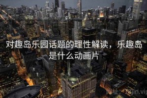 对趣岛乐园话题的理性解读，乐趣岛是什么动画片