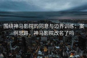 围绕神马影院的同意与边界训练：案例思路，神马影院改名了吗