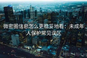 微密圈信息怎么更稳妥地看：未成年人保护常见误区