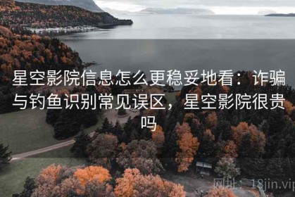 星空影院信息怎么更稳妥地看：诈骗与钓鱼识别常见误区，星空影院很贵吗