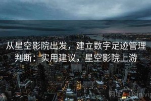 从星空影院出发，建立数字足迹管理判断：实用建议，星空影院上游