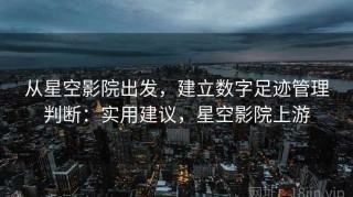 从星空影院出发，建立数字足迹管理判断：实用建议，星空影院上游