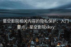 星空影院相关内容的隐私保护：入门要点，星空影院xkxy