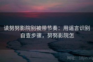 读努努影院别被带节奏：用谣言识别自查步骤，努努影院怎