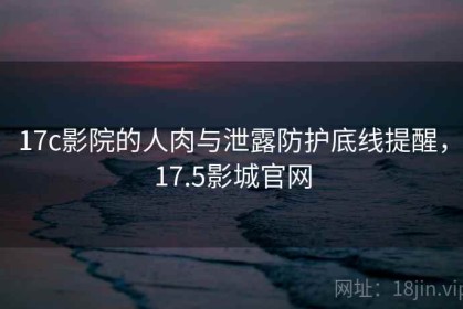 17c影院的人肉与泄露防护底线提醒，17.5影城官网
