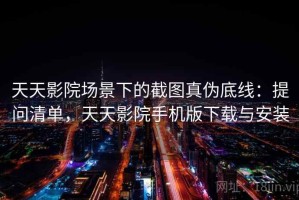天天影院场景下的截图真伪底线：提问清单，天天影院手机版下载与安装