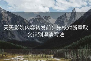 天天影院内容转发前：先核对断章取义识别澄清写法