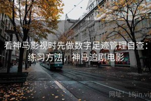 看神马影视时先做数字足迹管理自查：练习方法，神马追剧电影