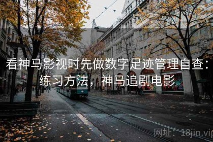 看神马影视时先做数字足迹管理自查：练习方法，神马追剧电影