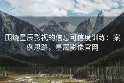 围绕星辰影视的信息可信度训练：案例思路，星辰影像官网