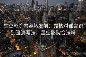 星空影院内容转发前：先核对谣言识别澄清写法，星空影院合法吗