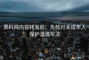 黑料网内容转发前：先核对未成年人保护澄清写法