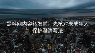 黑料网内容转发前：先核对未成年人保护澄清写法
