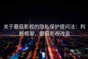 关于蘑菇影视的隐私保护提问法：判断框架，蘑菇影视改名
