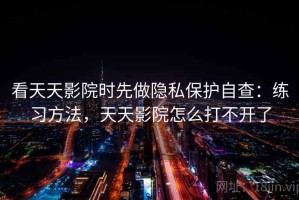看天天影院时先做隐私保护自查：练习方法，天天影院怎么打不开了