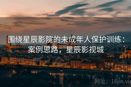 围绕星辰影院的未成年人保护训练：案例思路，星辰影视城