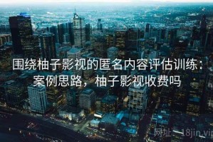 围绕柚子影视的匿名内容评估训练：案例思路，柚子影视收费吗
