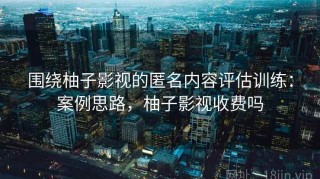 围绕柚子影视的匿名内容评估训练：案例思路，柚子影视收费吗