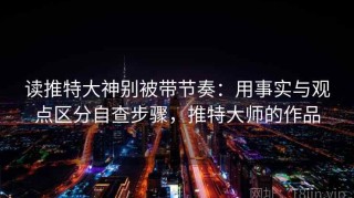读推特大神别被带节奏：用事实与观点区分自查步骤，推特大师的作品