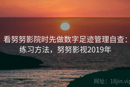 看努努影院时先做数字足迹管理自查：练习方法，努努影视2019年