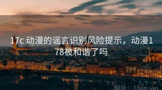 17c 动漫的谣言识别风险提示，动漫178被和谐了吗