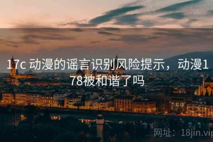 17c 动漫的谣言识别风险提示，动漫178被和谐了吗