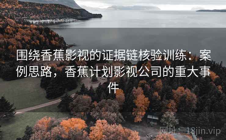 围绕香蕉影视的证据链核验训练：案例思路，香蕉计划影视公司的重大事件